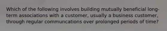 Which of the following involves building mutually beneficial long-term associations with a customer, usually a business customer, through regular communcations over prolonged periods of time?