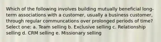 Which of the following involves building mutually beneficial long-term associations with a customer, usually a business customer, through regular communcations over prolonged periods of time? Select one: a. Team selling b. Exclusive selling c. Relationship selling d. CRM selling e. Missionary selling