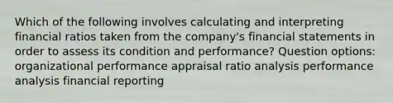 Which of the following involves calculating and interpreting financial ratios taken from the company's financial statements in order to assess its condition and performance? Question options: organizational performance appraisal ratio analysis performance analysis financial reporting