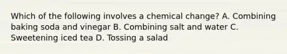 Which of the following involves a chemical change? A. Combining baking soda and vinegar B. Combining salt and water C. Sweetening iced tea D. Tossing a salad