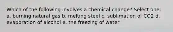 Which of the following involves a chemical change? Select one: a. burning natural gas b. melting steel c. sublimation of CO2 d. evaporation of alcohol e. the freezing of water