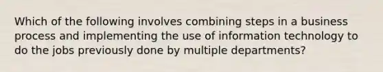 Which of the following involves combining steps in a business process and implementing the use of information technology to do the jobs previously done by multiple departments?