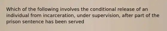 Which of the following involves the conditional release of an individual from incarceration, under supervision, after part of the prison sentence has been served