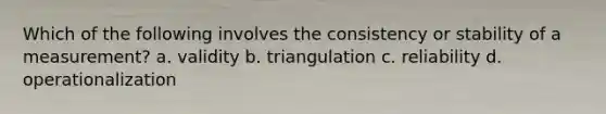 Which of the following involves the consistency or stability of a measurement? a. validity b. triangulation c. reliability d. operationalization