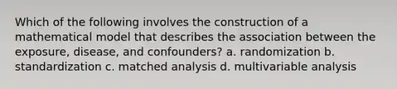 Which of the following involves the construction of a mathematical model that describes the association between the exposure, disease, and confounders? a. randomization b. standardization c. matched analysis d. multivariable analysis