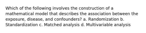 Which of the following involves the construction of a mathematical model that describes the association between the exposure, disease, and confounders? a. Randomization b. Standardization c. Matched analysis d. Multivariable analysis