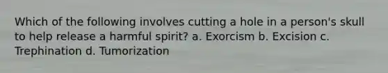 Which of the following involves cutting a hole in a person's skull to help release a harmful spirit? a. Exorcism b. Excision c. Trephination d. Tumorization