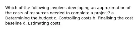 Which of the following involves developing an approximation of the costs of resources needed to complete a project? a. Determining the budget c. Controlling costs b. Finalising the cost baseline d. Estimating costs