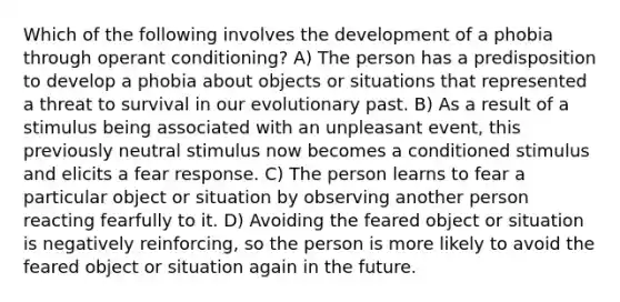 Which of the following involves the development of a phobia through <a href='https://www.questionai.com/knowledge/kcaiZj2J12-operant-conditioning' class='anchor-knowledge'>operant conditioning</a>? A) The person has a predisposition to develop a phobia about objects or situations that represented a threat to survival in our evolutionary past. B) As a result of a stimulus being associated with an unpleasant event, this previously neutral stimulus now becomes a conditioned stimulus and elicits a fear response. C) The person learns to fear a particular object or situation by observing another person reacting fearfully to it. D) Avoiding the feared object or situation is negatively reinforcing, so the person is more likely to avoid the feared object or situation again in the future.