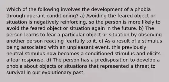 Which of the following involves the development of a phobia through operant conditioning? a) Avoiding the feared object or situation is negatively reinforcing, so the person is more likely to avoid the feared object or situation again in the future. b) The person learns to fear a particular object or situation by observing another person reacting fearfully to it. c) As a result of a stimulus being associated with an unpleasant event, this previously neutral stimulus now becomes a conditioned stimulus and elicits a fear response. d) The person has a predisposition to develop a phobia about objects or situations that represented a threat to survival in our evolutionary past.