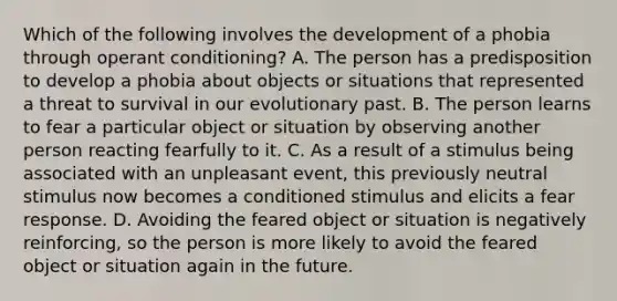 Which of the following involves the development of a phobia through operant conditioning? A. The person has a predisposition to develop a phobia about objects or situations that represented a threat to survival in our evolutionary past. B. The person learns to fear a particular object or situation by observing another person reacting fearfully to it. C. As a result of a stimulus being associated with an unpleasant event, this previously neutral stimulus now becomes a conditioned stimulus and elicits a fear response. D. Avoiding the feared object or situation is negatively reinforcing, so the person is more likely to avoid the feared object or situation again in the future.