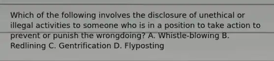 Which of the following involves the disclosure of unethical or illegal activities to someone who is in a position to take action to prevent or punish the wrongdoing? A. Whistle-blowing B. Redlining C. Gentrification D. Flyposting