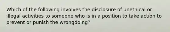 Which of the following involves the disclosure of unethical or illegal activities to someone who is in a position to take action to prevent or punish the wrongdoing?