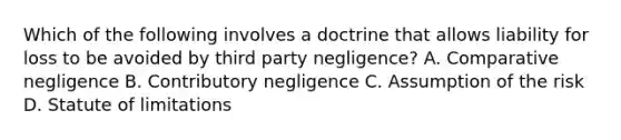 Which of the following involves a doctrine that allows liability for loss to be avoided by third party negligence? A. Comparative negligence B. Contributory negligence C. Assumption of the risk D. Statute of limitations