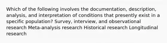 Which of the following involves the documentation, description, analysis, and interpretation of conditions that presently exist in a specific population? Survey, interview, and observational research Meta-analysis research Historical research Longitudinal research