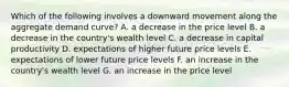 Which of the following involves a downward movement along the aggregate demand curve? A. a decrease in the price level B. a decrease in the country's wealth level C. a decrease in capital productivity D. expectations of higher future price levels E. expectations of lower future price levels F. an increase in the country's wealth level G. an increase in the price level