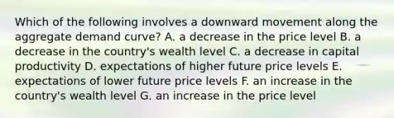 Which of the following involves a downward movement along the aggregate demand curve? A. a decrease in the price level B. a decrease in the country's wealth level C. a decrease in capital productivity D. expectations of higher future price levels E. expectations of lower future price levels F. an increase in the country's wealth level G. an increase in the price level