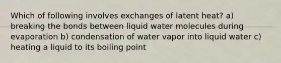 Which of following involves exchanges of latent heat? a) breaking the bonds between liquid water molecules during evaporation b) condensation of water vapor into liquid water c) heating a liquid to its boiling point