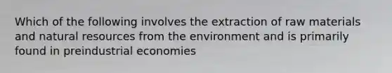 Which of the following involves the extraction of raw materials and natural resources from the environment and is primarily found in preindustrial economies