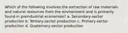 Which of the following involves the extraction of raw materials and natural resources from the environment and is primarily found in preindustrial economies? a. Secondary-sector production b. Tertiary-sector production c. Primary-sector production d. Quaternary-sector production