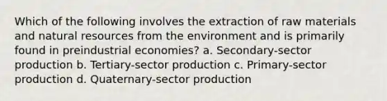 Which of the following involves the extraction of raw materials and natural resources from the environment and is primarily found in preindustrial economies? a. Secondary-sector production b. Tertiary-sector production c. Primary-sector production d. Quaternary-sector production