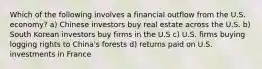 Which of the following involves a financial outflow from the U.S. economy? a) Chinese investors buy real estate across the U.S. b) South Korean investors buy firms in the U.S c) U.S. firms buying logging rights to China's forests d) returns paid on U.S. investments in France