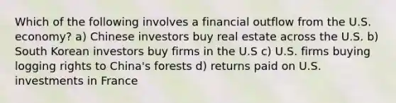 Which of the following involves a financial outflow from the U.S. economy? a) Chinese investors buy real estate across the U.S. b) South Korean investors buy firms in the U.S c) U.S. firms buying logging rights to China's forests d) returns paid on U.S. investments in France