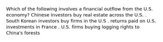 Which of the following involves a financial outflow from the U.S. economy? Chinese investors buy real estate across the U.S. . South Korean investors buy firms in the U.S . returns paid on U.S. investments in France . U.S. firms buying logging rights to China's forests