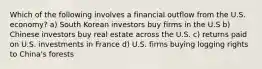 Which of the following involves a financial outflow from the U.S. economy? a) South Korean investors buy firms in the U.S b) Chinese investors buy real estate across the U.S. c) returns paid on U.S. investments in France d) U.S. firms buying logging rights to China's forests