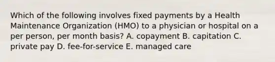 Which of the following involves fixed payments by a Health Maintenance Organization (HMO) to a physician or hospital on a per person, per month basis? A. copayment B. capitation C. private pay D. fee-for-service E. managed care