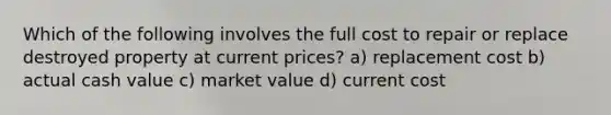 Which of the following involves the full cost to repair or replace destroyed property at current prices? a) replacement cost b) actual cash value c) market value d) current cost