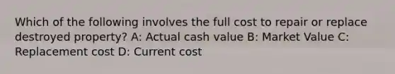 Which of the following involves the full cost to repair or replace destroyed property? A: Actual cash value B: Market Value C: Replacement cost D: Current cost