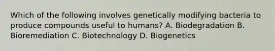 Which of the following involves genetically modifying bacteria to produce compounds useful to humans? A. Biodegradation B. Bioremediation C. Biotechnology D. Biogenetics