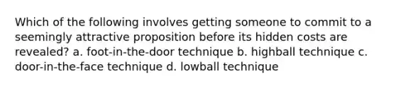 Which of the following involves getting someone to commit to a seemingly attractive proposition before its hidden costs are revealed? a. foot-in-the-door technique b. highball technique c. door-in-the-face technique d. lowball technique