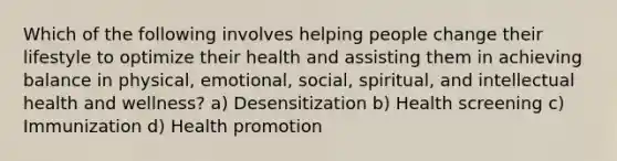 Which of the following involves helping people change their lifestyle to optimize their health and assisting them in achieving balance in physical, emotional, social, spiritual, and intellectual health and wellness? a) Desensitization b) Health screening c) Immunization d) Health promotion