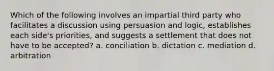 Which of the following involves an impartial third party who facilitates a discussion using persuasion and logic, establishes each side's priorities, and suggests a settlement that does not have to be accepted? a. conciliation b. dictation c. mediation d. arbitration