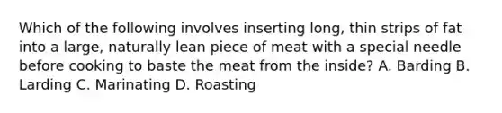 Which of the following involves inserting long, thin strips of fat into a large, naturally lean piece of meat with a special needle before cooking to baste the meat from the inside? A. Barding B. Larding C. Marinating D. Roasting