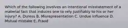 Which of the following involves an intentional misstatement of a material fact that induces one to rely justifiably to his or her injury? A. Duress B. Misrepresentation C. Undue influence D. Mutual mistake E. Fraud