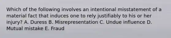 Which of the following involves an intentional misstatement of a material fact that induces one to rely justifiably to his or her injury? A. Duress B. Misrepresentation C. Undue influence D. Mutual mistake E. Fraud