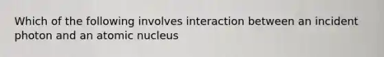 Which of the following involves interaction between an incident photon and an atomic nucleus