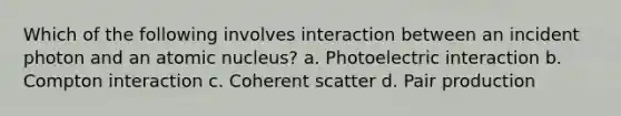 Which of the following involves interaction between an incident photon and an atomic nucleus? a. Photoelectric interaction b. Compton interaction c. Coherent scatter d. Pair production