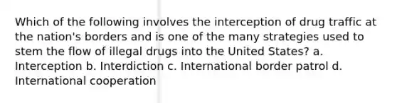 Which of the following involves the interception of drug traffic at the nation's borders and is one of the many strategies used to stem the flow of illegal drugs into the United States? a. Interception b. Interdiction c. International border patrol d. International cooperation