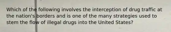 Which of the following involves the interception of drug traffic at the nation's borders and is one of the many strategies used to stem the flow of illegal drugs into the United States?