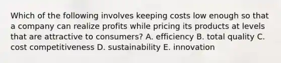 Which of the following involves keeping costs low enough so that a company can realize profits while pricing its products at levels that are attractive to consumers? A. efficiency B. total quality C. cost competitiveness D. sustainability E. innovation