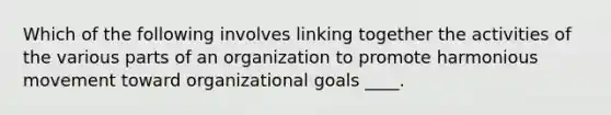 Which of the following involves linking together the activities of the various parts of an organization to promote harmonious movement toward organizational goals ____.