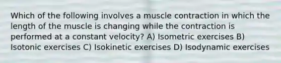 Which of the following involves a muscle contraction in which the length of the muscle is changing while the contraction is performed at a constant velocity? A) Isometric exercises B) Isotonic exercises C) Isokinetic exercises D) Isodynamic exercises