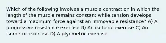 Which of the following involves a <a href='https://www.questionai.com/knowledge/k0LBwLeEer-muscle-contraction' class='anchor-knowledge'>muscle contraction</a> in which the length of the muscle remains constant while tension develops toward a maximum force against an immovable resistance? A) A progressive resistance exercise B) An isotonic exercise C) An isometric exercise D) A plyometric exercise