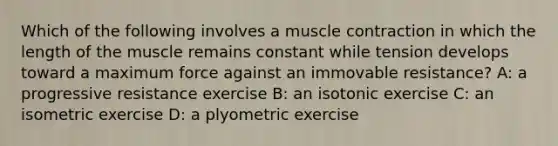 Which of the following involves a muscle contraction in which the length of the muscle remains constant while tension develops toward a maximum force against an immovable resistance? A: a progressive resistance exercise B: an isotonic exercise C: an isometric exercise D: a plyometric exercise