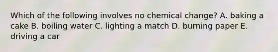 Which of the following involves no chemical change? A. baking a cake B. boiling water C. lighting a match D. burning paper E. driving a car