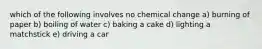 which of the following involves no chemical change a) burning of paper b) boiling of water c) baking a cake d) lighting a matchstick e) driving a car